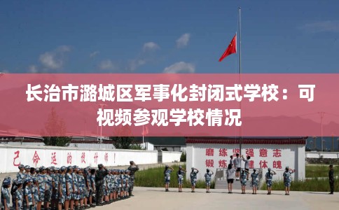 长治市潞城区军事化封闭式学校:可视频参观学校情况 长治市潞城区军事化封闭式学校:可视频参观学校情况
