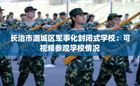 长治市潞城区军事化封闭式学校:可视频参观学校情况 长治市潞城区军事化封闭式学校:可视频参观学校情况