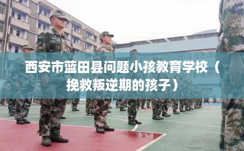 西安市蓝田县问题小孩教育学校(挽救叛逆期的孩子) 西安市蓝田县问题小孩教育学校(挽救叛逆期的孩子)