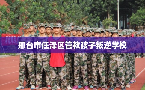 邢台市任泽区管教孩子叛逆学校