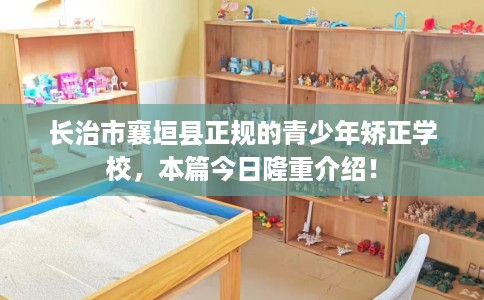 长治市襄垣县正规的青少年矫正学校，本篇今日隆重介绍！