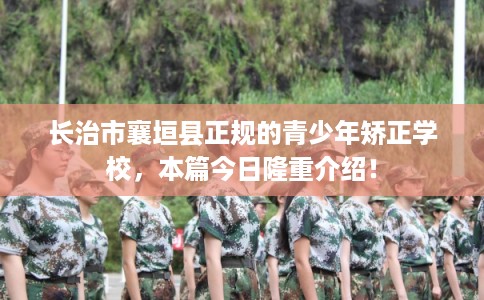 长治市襄垣县正规的青少年矫正学校，本篇今日隆重介绍！