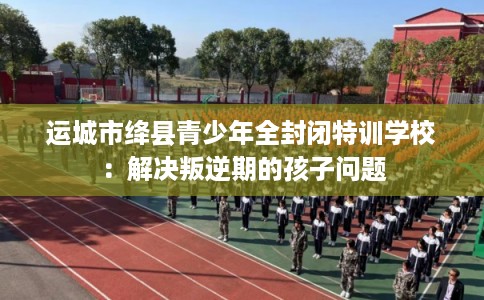 运城市绛县青少年全封闭特训学校：解决叛逆期的孩子问题