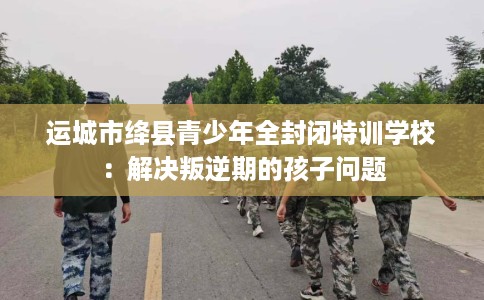 运城市绛县青少年全封闭特训学校：解决叛逆期的孩子问题