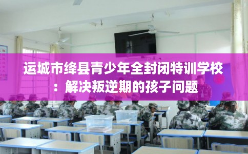 运城市绛县青少年全封闭特训学校：解决叛逆期的孩子问题