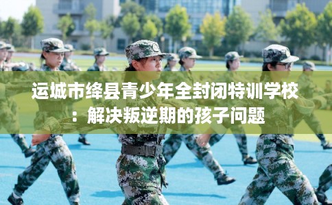 运城市绛县青少年全封闭特训学校：解决叛逆期的孩子问题