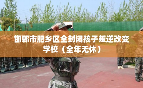 邯郸市肥乡区全封闭孩子叛逆改变学校（全年无休）