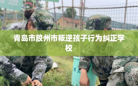青岛市胶州市叛逆孩子行为纠正学校