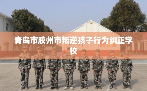 青岛市胶州市叛逆孩子行为纠正学校