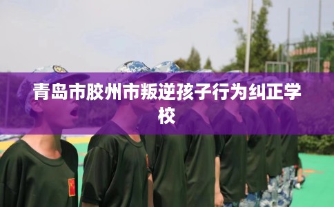 青岛市胶州市叛逆孩子行为纠正学校