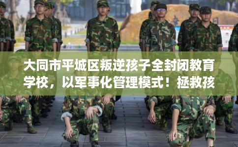 大同市平城区叛逆孩子全封闭教育学校，以军事化管理模式！拯救孩子！