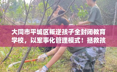 大同市平城区叛逆孩子全封闭教育学校，以军事化管理模式！拯救孩子！