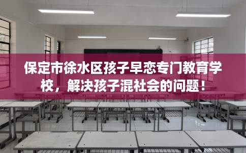 保定市徐水区孩子早恋专门教育学校,解决孩子混社会的问题! 保定市徐水区孩子早恋专门教育学校,解决孩子混社会的问题!