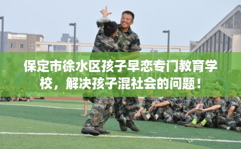 保定市徐水区孩子早恋专门教育学校,解决孩子混社会的问题! 保定市徐水区孩子早恋专门教育学校,解决孩子混社会的问题!