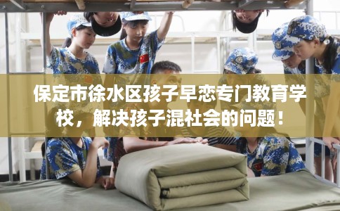 保定市徐水区孩子早恋专门教育学校,解决孩子混社会的问题! 保定市徐水区孩子早恋专门教育学校,解决孩子混社会的问题!