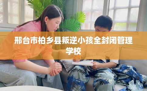 邢台市柏乡县叛逆小孩全封闭管理学校 邢台市柏乡县叛逆小孩全封闭管理学校