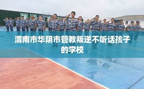 渭南市华阴市管教叛逆不听话孩子的学校