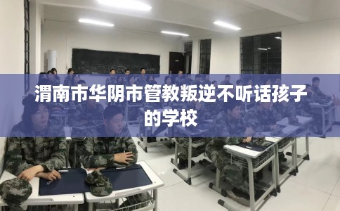 渭南市华阴市管教叛逆不听话孩子的学校