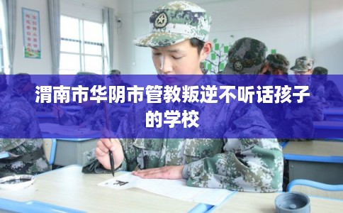 渭南市华阴市管教叛逆不听话孩子的学校