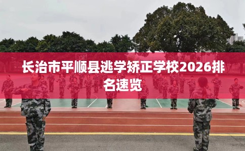 长治市平顺县逃学矫正学校2026排名速览