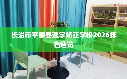 长治市平顺县逃学矫正学校2026排名速览