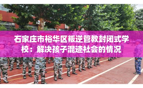 石家庄市裕华区叛逆管教封闭式学校：解决孩子混迹社会的情况