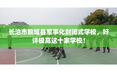 长治市黎城县军事化封闭式学校，好评极高这十家学校！