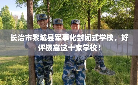 长治市黎城县军事化封闭式学校，好评极高这十家学校！