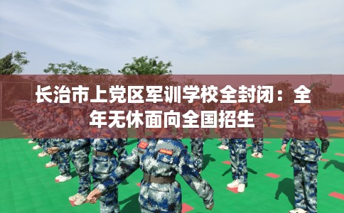 长治市上党区军训学校全封闭：全年无休面向全国招生