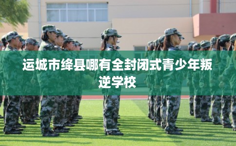 运城市绛县哪有全封闭式青少年叛逆学校