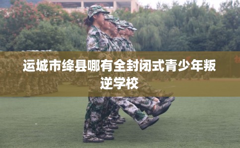 运城市绛县哪有全封闭式青少年叛逆学校