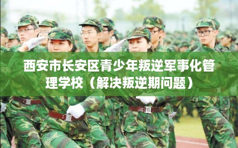 西安市长安区青少年叛逆军事化管理学校（解决叛逆期问题）