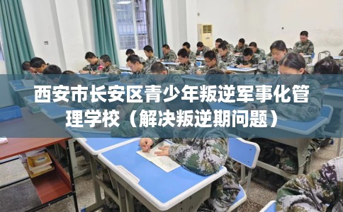 西安市长安区青少年叛逆军事化管理学校（解决叛逆期问题）