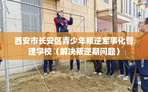 西安市长安区青少年叛逆军事化管理学校（解决叛逆期问题）