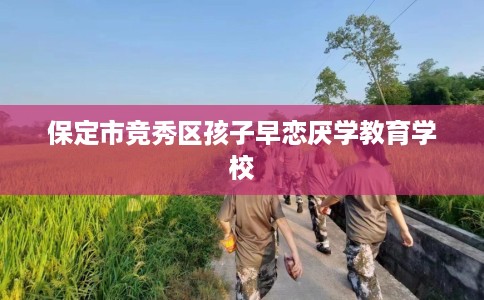 保定市竞秀区孩子早恋厌学教育学校 保定市竞秀区孩子早恋厌学教育学校