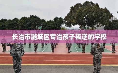 长治市潞城区专治孩子叛逆的学校 长治市潞城区专治孩子叛逆的学校