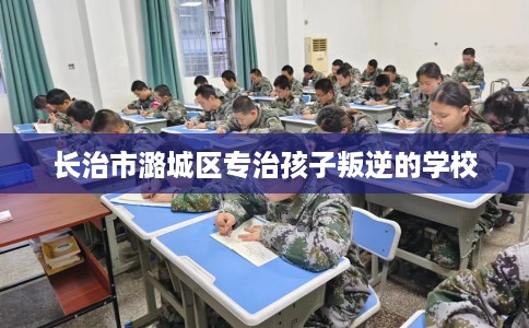 长治市潞城区专治孩子叛逆的学校 长治市潞城区专治孩子叛逆的学校