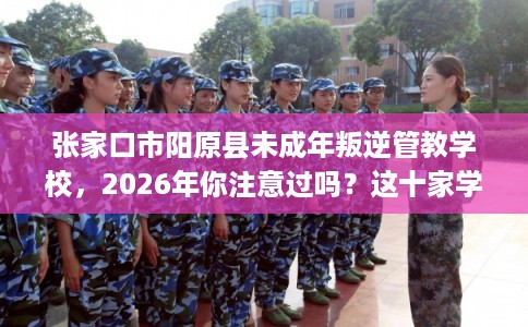 张家口市阳原县未成年叛逆管教学校，2026年你注意过吗？这十家学校！