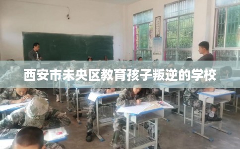 西安市未央区教育孩子叛逆的学校