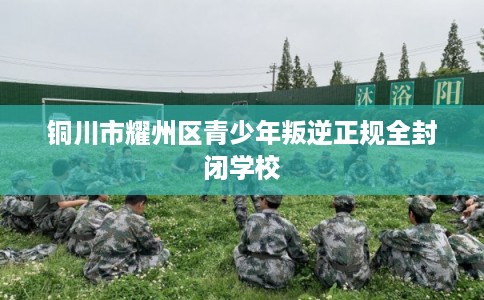 铜川市耀州区青少年叛逆正规全封闭学校