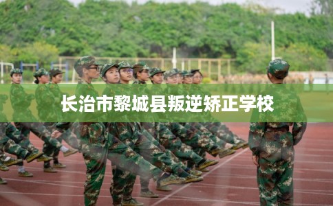 长治市黎城县叛逆矫正学校 长治市黎城县叛逆矫正学校