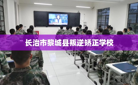 长治市黎城县叛逆矫正学校 长治市黎城县叛逆矫正学校