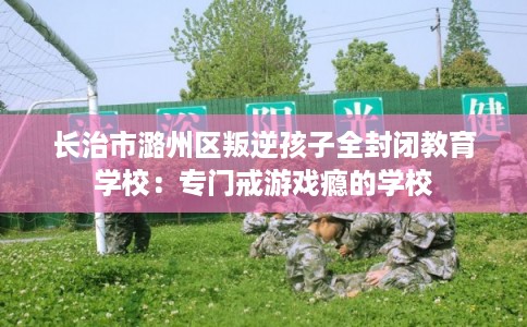 长治市潞州区叛逆孩子全封闭教育学校：专门戒游戏瘾的学校