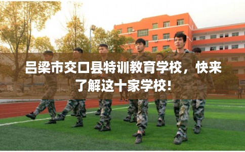 吕梁市交口县特训教育学校,快来了解这十家学校! 吕梁市交口县特训教育学校,快来了解这十家学校!