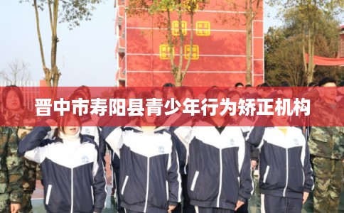 晋中市寿阳县青少年行为矫正机构 晋中市寿阳县青少年行为矫正机构