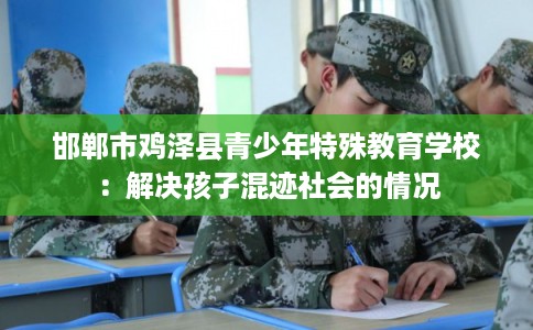 邯郸市鸡泽县青少年特殊教育学校:解决孩子混迹社会的情况 邯郸市鸡泽县青少年特殊教育学校:解决孩子混迹社会的情况