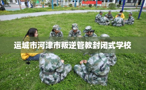 运城市河津市叛逆管教封闭式学校