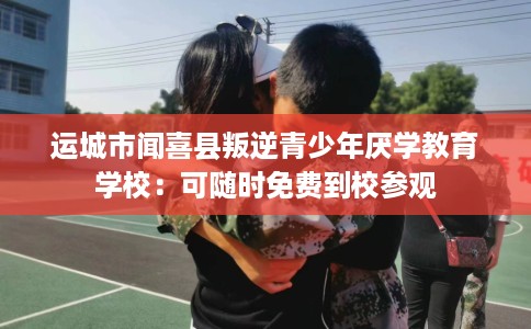 运城市闻喜县叛逆青少年厌学教育学校：可随时免费到校参观