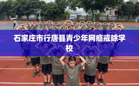 石家庄市行唐县青少年网瘾戒除学校 石家庄市行唐县青少年网瘾戒除学校