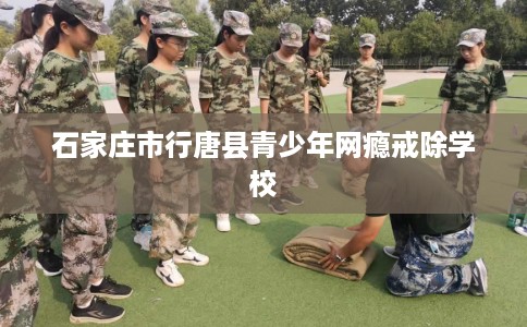 石家庄市行唐县青少年网瘾戒除学校 石家庄市行唐县青少年网瘾戒除学校